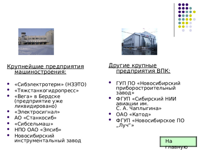 Другие крупные предприятия ВПК: ГУП ПО «Новосибирский приборостроительный завод» ФГУП «Сибирский НИИ авиации им. С. А. Чаплыгина» ОАО «Катод» ФГУП «Новосибирское ПО „Луч“»  Крупнейшие предприятия машиностроения:  «Сибэлектротерм» (НЗЭТО) «Тяжстанкогидропресс» «Вега» в Бердске (предприятие уже ликвидировано) «Электросигнал» АО «Станкосиб» «Сибсельмаш» НПО ОАО «Элсиб» Новосибирский инструментальный завод  На главную 