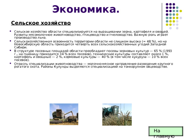 Экономика. Сельское хозяйство Сельское хозяйство области специализируется на выращивании зерна, картофеля и овощей. Развиты мясомолочное животноводство, птицеводство и пчеловодство. Важную роль играет производство льна. Сельскохозяйственная освоенность территории области не слишком высока (≈ 48 %), но на Новосибирскую область приходится четверть всех сельскохозяйственных угодий Западной Сибири. В структуре посевных площадей области преобладают посевы зерновых культур — 65 % (1993 г., на пшеницу приходится 34 % всех посевов), технические культуры составляют около 1 %, картофель и овощные — 2 %, кормовые культуры — 40 % (в том числе кукуруза — 10 % всех посевов). Отрасль специализации животноводства — молочно-мясное направление разведения крупного рогатого скота. Районы Кулунды выделяются специализацией на тонкорунном овцеводстве. На главную 