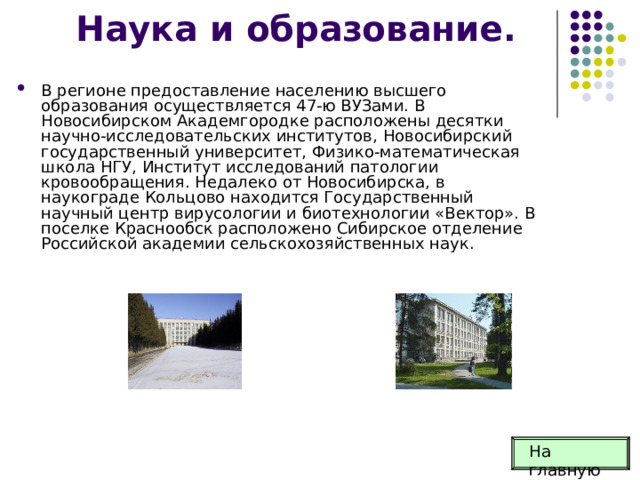 Наука и образование. В регионе предоставление населению высшего образования осуществляется 47-ю ВУЗами. В Новосибирском Академгородке расположены десятки научно-исследовательских институтов, Новосибирский государственный университет, Физико-математическая школа НГУ, Институт исследований патологии кровообращения. Недалеко от Новосибирска, в наукограде Кольцово находится Государственный научный центр вирусологии и биотехнологии «Вектор». В поселке Краснообск расположено Сибирское отделение Российской академии сельскохозяйственных наук.  На главную 