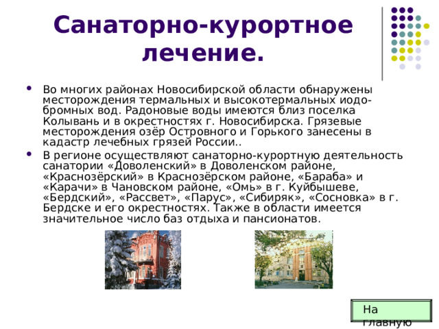 Санаторно-курортное лечение. Во многих районах Новосибирской области обнаружены месторождения термальных и высокотермальных иодо-бромных вод. Радоновые воды имеются близ поселка Колывань и в окрестностях г. Новосибирска. Грязевые месторождения озёр Островного и Горького занесены в кадастр лечебных грязей России.. В регионе осуществляют санаторно-курортную деятельность санатории «Доволенский» в Доволенском районе, «Краснозёрский» в Краснозёрском районе, «Бараба» и «Карачи» в Чановском районе, «Омь» в г. Куйбышевe, «Бердский», «Рассвет», «Парус», «Сибиряк», «Сосновка» в г. Бердске и его окрестностях. Также в области имеется значительное число баз отдыха и пансионатов. На главную 