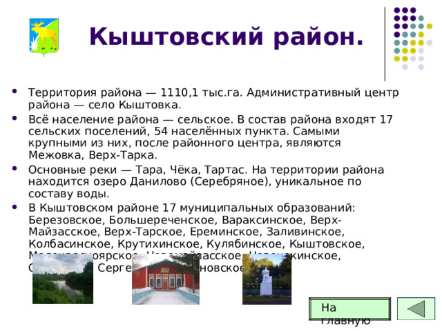 Кыштовский район. Территория района — 1110,1 тыс.га. Административный центр района — село Кыштовка. Всё население района — сельское. В состав района входят 17 сельских поселений, 54 населённых пункта. Самыми крупными из них, после районного центра, являются Межовка, Верх-Тарка. Основные реки — Тара, Чёка, Тартас. На территории района находится озеро Данилово (Серебряное), уникальное по составу воды. В Кыштовском районе 17 муниципальных образований: Березовское, Большереченское, Вараксинское, Верх-Майзасское, Верх-Тарское, Ереминское, Заливинское, Колбасинское, Крутихинское, Кулябинское, Кыштовское, Малокрасноярское, Новомайзасское, Новочекинское, Орловское, Сергеевское, Черновское.  На главную 