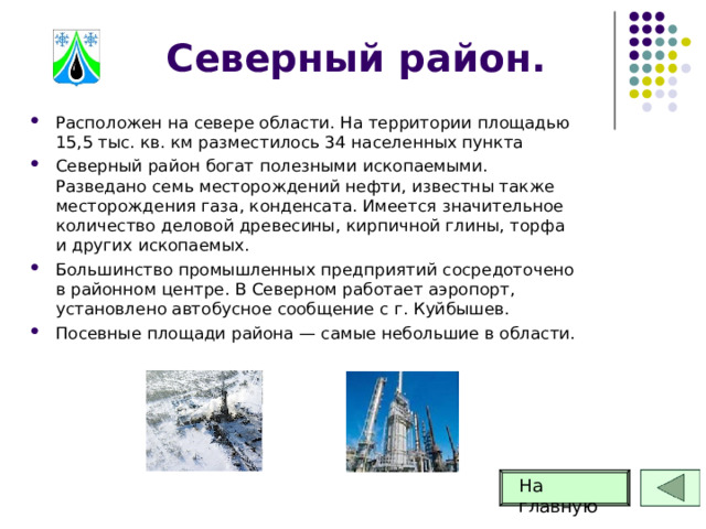 Северный район. Расположен на севере области. На территории площадью 15,5 тыс. кв. км разместилось 34 населенных пункта Северный район богат полезными ископаемыми. Разведано семь месторождений нефти, известны также месторождения газа, конденсата. Имеется значительное количество деловой древесины, кирпичной глины, торфа и других ископаемых. Большинство промышленных предприятий сосредоточено в районном центре. В Северном работает аэропорт, установлено автобусное сообщение с г. Куйбышев. Посевные площади района — самые небольшие в области. На главную 