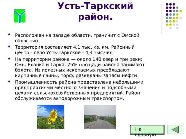 Усть-Таркский район. Расположен на западе области, граничит с Омской областью. Территория составляет 4,1 тыс. кв. км. Районный центр - село Усть-Таркское - 4,4 тыс.чел. На территории района — около 140 озер и три реки: Омь, Еланка и Тарка. 25% площади района занимают болота. Из полезных ископаемых преобладают кирпичные глины, торф, разведаны запасы нефти. Промышленность района представлена небольшими предприятиями местного значения и подсобными цехами сельскохозяйственных предприятий. Район обслуживается автодорожным транспортом. На главную 