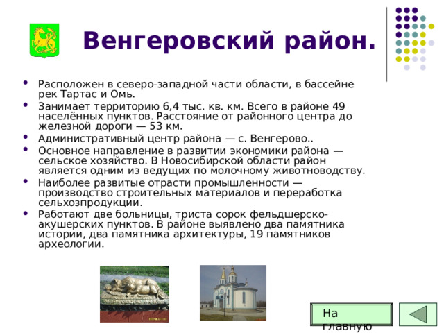 Венгеровский район. Расположен в северо-западной части области, в бассейне рек Тартас и Омь. Занимает территорию 6,4 тыс. кв. км. Всего в районе 49 населённых пунктов. Расстояние от районного центра до железной дороги — 53 км. Административный центр района — с. Венгерово.. Основное направление в развитии экономики района — сельское хозяйство. В Новосибирской области район является одним из ведущих по молочному животноводству. Наиболее развитые отрасти промышленности — производство строительных материалов и переработка сельхозпродукции. Работают две больницы, триста сорок фельдшерско-акушерских пунктов. В районе выявлено два памятника истории, два памятника архитектуры, 19 памятников археологии.   На главную 