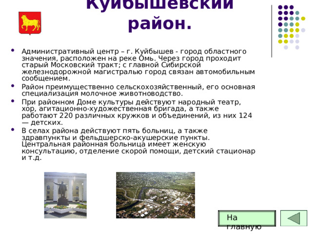 Куйбышевский район. Административный центр – г. Куйбышев - город областного значения, расположен на реке Омь. Через город проходит старый Московский тракт; с главной Сибирской железнодорожной магистралью город связан автомобильным сообщением. Район преимущественно сельскохозяйственный, его основная специализация молочное животноводство. При районном Доме культуры действуют народный театр, хор, агитационно-художественная бригада, а также работают 220 различных кружков и объединений, из них 124 — детских. В селах района действуют пять больниц, а также здравпункты и фельдшерско-акушерские пункты. Центральная районная больница имеет женскую консультацию, отделение скорой помощи, детский стационар и т.д. На главную 