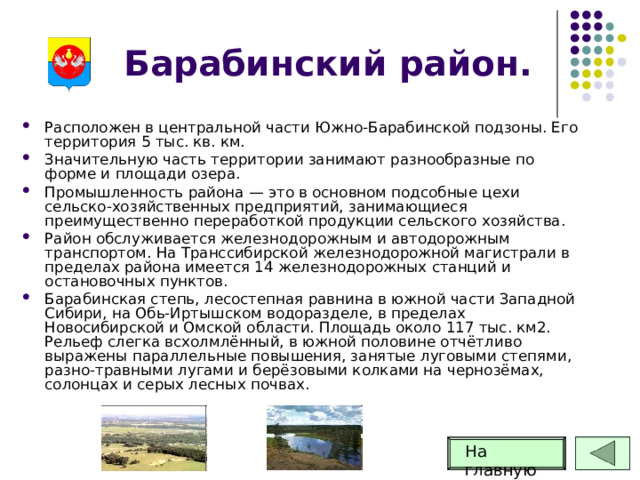 Барабинский район. Расположен в центральной части Южно-Барабинской подзоны. Его территория 5 тыс. кв. км. Значительную часть территории занимают разнообразные по форме и площади озера. Промышленность района — это в основном подсобные цехи сельско-хозяйственных предприятий, занимающиеся преимущественно переработкой продукции сельского хозяйства. Район обслуживается железнодорожным и автодорожным транспортом. На Транссибирской железнодорожной магистрали в пределах района имеется 14 железнодорожных станций и остановочных пунктов. Барабинская степь, лесостепная равнина в южной части Западной Сибири, на Обь-Иртышском водоразделе, в пределах Новосибирской и Омской области. Площадь около 117 тыс. км2. Рельеф слегка всхолмлённый, в южной половине отчётливо выражены параллельные повышения, занятые луговыми степями, разно-травными лугами и берёзовыми колками на чернозёмах, солонцах и серых лесных почвах. На главную 