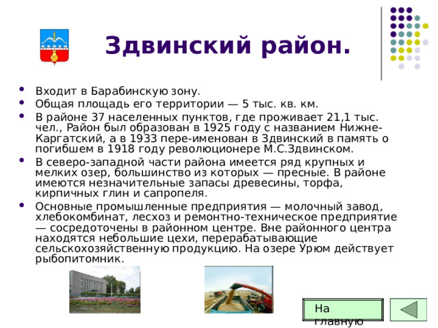 Здвинский район. Входит в Барабинскую зону. Общая площадь его территории — 5 тыс. кв. км. В районе 37 населенных пунктов, где проживает 21,1 тыс. чел., Район был образован в 1925 году с названием Нижне-Каргатский, а в 1933 пере-именован в Здвинский в память о погибшем в 1918 году революционере М.С.Здвинском. В северо-западной части района имеется ряд крупных и мелких озер, большинство из которых — пресные. В районе имеются незначительные запасы древесины, торфа, кирпичных глин и сапропеля. Основные промышленные предприятия — молочный завод, хлебокомбинат, лесхоз и ремонтно-техническое предприятие — сосредоточены в районном центре. Вне районного центра находятся небольшие цехи, перерабатывающие сельскохозяйственную продукцию. На озере Урюм действует рыбопитомник. На главную 