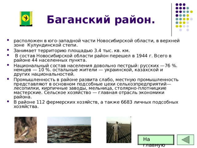 Баганский район. расположен в юго-западной части Новосибирской области, в верхней зоне  Кулундинской степи. Занимает территорию площадью 3.4 тыс. кв. км.  В состав Новосибирской области район перешел в 1944 г. Всего в районе 44 населенных пункта.  Национальный состав населения довольно пестрый: русских —76 %. немцев — 10 %. остальные жители — украинской, казахской и других национальностей. Промышленность в районе развита слабо, местную промышленность представляют в основном подсобные цехи сельхозпредприятий—лесопилки, кирпичные заводы, мельница, столярно-плотницкие мастерские. Сельское хозяйство — главная отрасль экономики района. В районе 112 фермерских хозяйств, а также 6683 личных подсобных хозяйства. На главную 