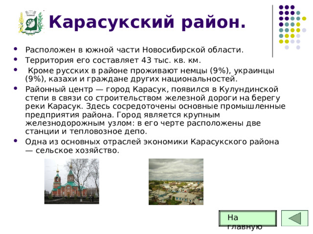 Карасукский район. Расположен в южной части Новосибирской области. Территория его составляет 43 тыс. кв. км.  Кроме русских в районе проживают немцы (9%), украинцы (9%), казахи и граждане других национальностей. Районный центр — город Карасук, появился в Кулундинской степи в связи со строительством железной дороги на берегу реки Карасук. Здесь сосредоточены основные промышленные предприятия района. Город является крупным железнодорожным узлом: в его черте расположены две станции и тепловозное депо. Одна из основных отраслей экономики Карасукского района — сельское хозяйство. На главную 