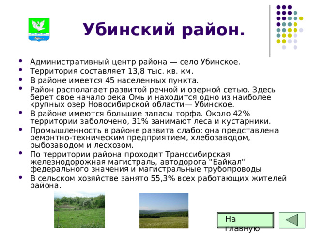 Убинский район. Административный центр района — село Убинское. Территория составляет 13,8 тыс. кв. км. В районе имеется 45 населенных пункта. Район располагает развитой речной и озерной сетью. Здесь берет свое начало река Омь и находится одно из наиболее крупных озер Новосибирской области— Убинское. В районе имеются большие запасы торфа. Около 42% территории заболочено, 31% занимают леса и кустарники. Промышленность в районе развита слабо: она представлена ремонтно-техническим предприятием, хлебозаводом, рыбозаводом и лесхозом. По территории района проходит Транссибирская железнодорожная магистраль, автодорога 