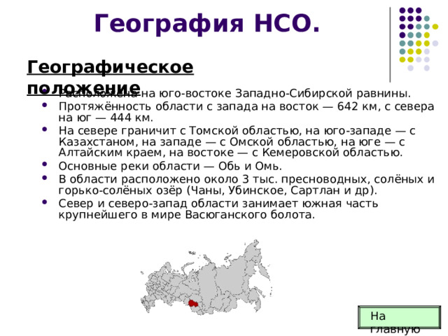 География НСО. Географическое положение Расположена на юго-востоке Западно-Сибирской равнины. Протяжённость области с запада на восток — 642 км, с севера на юг — 444 км. На севере граничит с Томской областью, на юго-западе — с Казахстаном, на западе — с Омской областью, на юге — с Алтайским краем, на востоке — с Кемеровской областью. Основные реки области — Обь и Омь. В области расположено около 3 тыс. пресноводных, солёных и горько-солёных озёр (Чаны, Убинское, Сартлан и др). Север и северо-запад области занимает южная часть крупнейшего в мире Васюганского болота. На главную 