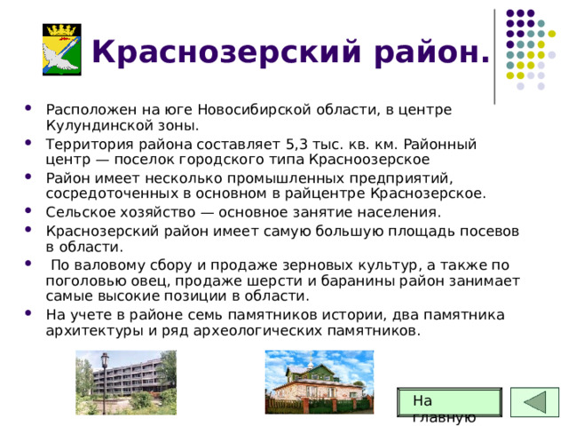 Краснозерский район. Расположен на юге Новосибирской области, в центре Кулундинской зоны. Территория района составляет 5,3 тыс. кв. км. Районный центр — поселок городского типа Красноозерское Район имеет несколько промышленных предприятий, сосредоточенных в основном в райцентре Краснозерское. Сельское хозяйство — основное занятие населения. Краснозерский район имеет самую большую площадь посевов в области.  По валовому сбору и продаже зерновых культур, а также по поголовью овец, продаже шерсти и баранины район занимает самые высокие позиции в области. На учете в районе семь памятников истории, два памятника архитектуры и ряд археологических памятников. На главную 