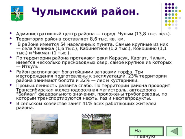 Чулымский район. Административный центр района — город Чулым (13,8 тыс. чел.). Территория района составляет 8,6 тыс. кв. км.  В районе имеется 54 населенных пункта. Самые крупные из них — села Ужаниха (1,6 тыс.), Кабинетное (1,2 тыс.), Кокошино (1,1 тыс.) и Чикман (1 тыс.). По территории района протекают реки Карасук, Каргат, Чулым, имеется несколько пресноводных озер, самое крупное из которых — Иткуль. Район располагает богатейшими запасами торфа. Три месторождения подготовлены к эксплуатации. 23% территории района занимают болота и 32% — лес и кустарники. Промышленность развита слабо. По территории района проходит Транссибирская железнодорожная магистраль, автодорога 