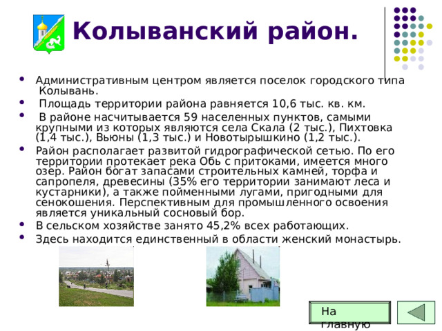 Колыванский район. Административным центром является поселок городского типа Колывань.  Площадь территории района равняется 10,6 тыс. кв. км.  В районе насчитывается 59 населенных пунктов, самыми крупными из которых являются села Скала (2 тыс.), Пихтовка (1,4 тыс.), Вьюны (1,3 тыс.) и Новотырышкино (1,2 тыс.). Район располагает развитой гидрографической сетью. По его территории протекает река Обь с притоками, имеется много озер. Район богат запасами строительных камней, торфа и сапропеля, древесины (35% его территории занимают леса и кустарники), а также пойменными лугами, пригодными для сенокошения. Перспективным для промышленного освоения является уникальный сосновый бор. В сельском хозяйстве занято 45,2% всех работающих. Здесь находится единственный в области женский монастырь. На главную 