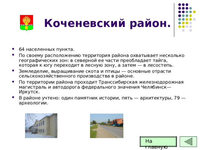 Коченевский район. 64 населенных пункта. По своему расположению территория района охватывает несколько географических зон: в северной ее части преобладает тайга, которая к югу переходит в лесную зону, а затем — в лесостепь. Земледелие, выращивание скота и птицы — основные отрасти сельскохозяйственного производства в районе. По территории района проходит Транссибирская железнодорожная магистраль и автодорога федерального значения Челябинск—Иркутск. В районе учтено: один памятник истории, пять — архитектуры, 79 — археологии. На главную 