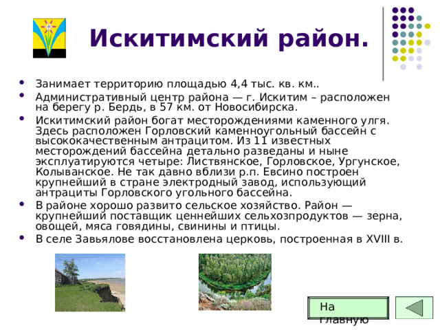 Искитимский район. Занимает территорию площадью 4,4 тыс. кв. км.. Административный центр района — г. Искитим – расположен на берегу р. Бердь, в 57 км. от Новосибирска. Искитимский район богат месторождениями каменного улгя. Здесь расположен Горловский каменноугольный бассейн с высококачественным антрацитом. Из 11 известных месторождений бассейна детально разведаны и ныне эксплуатируются четыре: Листвянское, Горловское, Ургунское, Колыванское. Не так давно вблизи р.п. Евсино построен крупнейший в стране электродный завод, использующий антрациты Горловского угольного бассейна. В районе хорошо развито сельское хозяйство. Район — крупнейший поставщик ценнейших сельхозпродуктов — зерна, овощей, мяса говядины, свинины и птицы. В селе Завьялове восстановлена церковь, построенная в XVIII в. На главную 