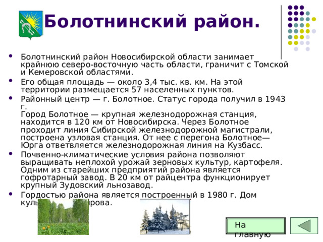 Болотнинский район. Болотнинский район Новосибирской области занимает крайнюю северо-восточную часть области, граничит с Томской и Кемеровской областями. Его общая площадь — около 3,4 тыс. кв. км. На этой территории размещается 57 населенных пунктов.  Районный центр — г. Болотное. Статус города получил в 1943 г.  Город Болотное — крупная железнодорожная станция, находится в 120 км от Новосибирска. Через Болотное проходит линия Сибирской железнодорожной магистрали, построена узловая станция. От нее с перегона Болотное—Юрга ответвляется железнодорожная линия на Кузбасс. Почвенно-климатические условия района позволяют выращивать неплохой урожай зерновых культур, картофеля. Одним из старейших предприятий района является гофротарный завод. В 20 км от райцентра функционирует крупный Зудовский льнозавод. Гордостью района является построенный в 1980 г. Дом культуры им. Кирова. На главную 