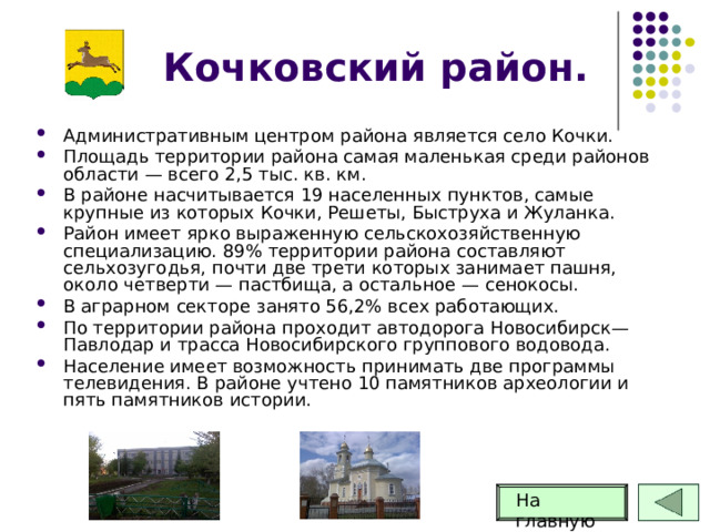 Кочковский район. Административным центром района является село Кочки. Площадь территории района самая маленькая среди районов области — всего 2,5 тыс. кв. км. В районе насчитывается 19 населенных пунктов, самые крупные из которых Кочки, Решеты, Быструха и Жуланка. Район имеет ярко выраженную сельскохозяйственную специализацию. 89% территории района составляют сельхозугодья, почти две трети которых занимает пашня, около четверти — пастбища, а остальное — сенокосы. В аграрном секторе занято 56,2% всех работающих. По территории района проходит автодорога Новосибирск—Павлодар и трасса Новосибирского группового водовода. Население имеет возможность принимать две программы телевидения. В районе учтено 10 памятников археологии и пять памятников истории. На главную 55 