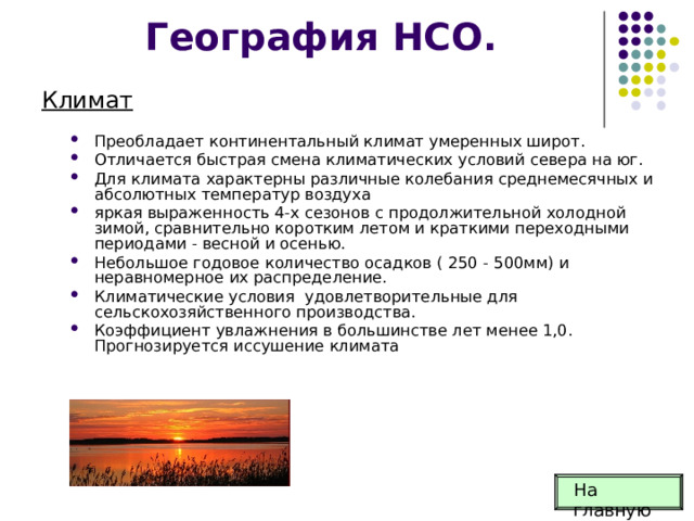 География НСО. Климат Преобладает континентальный климат умерен­ных широт. Отличается быстрая смена климатических условий севера на юг. Для климата характерны различные колебания среднемесячных и абсолютных температур воздуха яркая выраженность 4-х сезонов с продолжительной холодной зимой, сравнительно коротким летом и краткими переход­ными периодами - весной и осенью. Небольшое годовое количество осадков ( 250 - 500мм) и неравномерное их распределение. Климатические условия удовлетворительные для сельскохозяйственного производства. Коэффициент увлажнения в большинстве лет менее 1,0. Прогнозируется иссушение климата На главную 