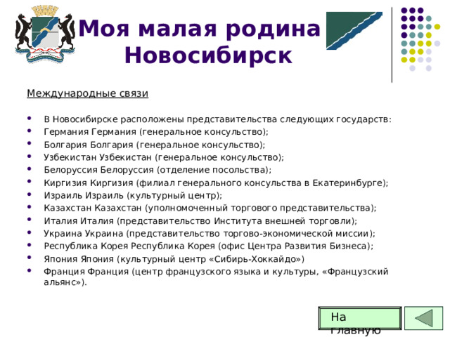 Моя малая родина -Новосибирск Международные связи В Новосибирске расположены представительства следующих государств: Германия Германия (генеральное консульство); Болгария Болгария (генеральное консульство); Узбекистан Узбекистан (генеральное консульство); Белоруссия Белоруссия (отделение посольства); Киргизия Киргизия (филиал генерального консульства в Екатеринбурге); Израиль Израиль (культурный центр); Казахстан Казахстан (уполномоченный торгового представительства); Италия Италия (представительство Института внешней торговли); Украина Украина (представительство торгово-экономической миссии); Республика Корея Республика Корея (офис Центра Развития Бизнеса); Япония Япония (культурный центр «Сибирь-Хоккайдо») Франция Франция (центр французского языка и культуры, «Французский альянс»).  На главную  