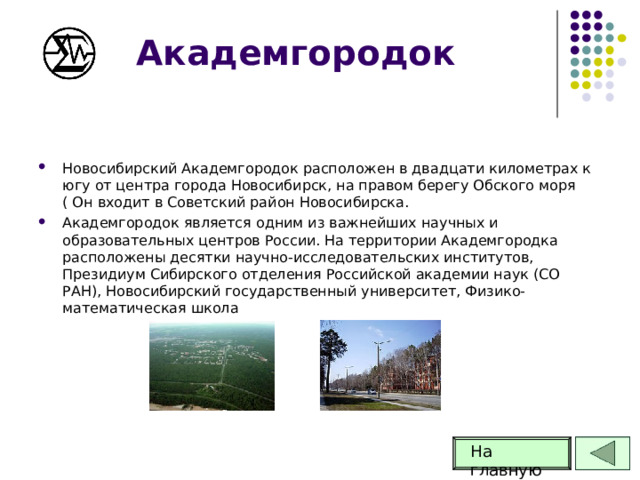 Академгородок Новосибирский Академгородок расположен в двадцати километрах к югу от центра города Новосибирск, на правом берегу Обского моря ( Он входит в Советский район Новосибирска. Академгородок является одним из важнейших научных и образовательных центров России. На территории Академгородка расположены десятки научно-исследовательских институтов, Президиум Сибирского отделения Российской академии наук (СО РАН), Новосибирский государственный университет, Физико-математическая школа На главную 65 