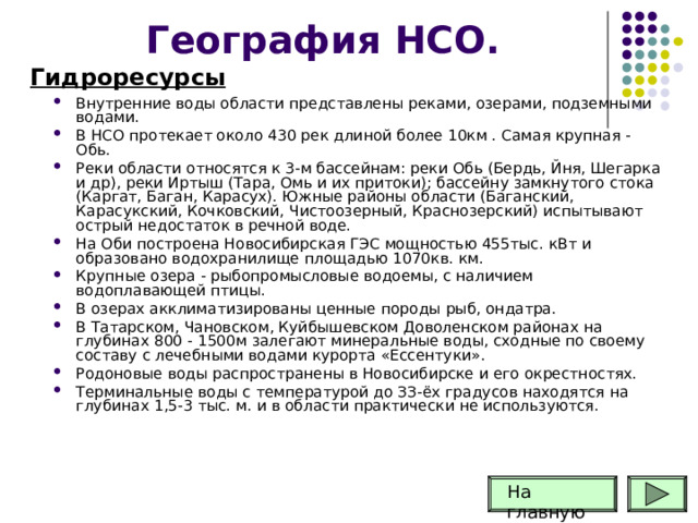 География НСО. Гидроресурсы Внутренние воды области представлены реками, озера­ми, подземными водами. В НСО протекает около 430 рек длиной более 10км . Самая крупная - Обь. Реки области относятся к 3-м бассейнам: реки Обь (Бердь, Йня, Шегарка и др), реки Иртыш (Тара, Омь и их притоки); бассейну замкнутого стока (Каргат, Баган, Карасух). Южные районы области (Баганский, Карасукский, Кочковский, Чистоозерный, Краснозерский) испытывают острый недостаток в речной воде. На Оби построена Новосибирская ГЭС мощностью 455тыс. кВт и образовано водохранилище площадью 1070кв. км. Крупные озера - рыбопромысловые водоемы, с наличием водоплавающей птицы. В озерах акклиматизированы ценные породы рыб, ондатра. В Татарском, Чановском, Куйбышевском Доволенском районах на глубинах 800 - 1500м залегают минеральные воды, сходные по своему составу с лечебными водами курорта «Ессентуки». Родоновые воды распространены в Новосибирске и его окрестностях. Терминальные воды с температурой до ЗЗ-ёх градусов находятся на глубинах 1,5-3 тыс. м. и в области практически не используются.     На главную 
