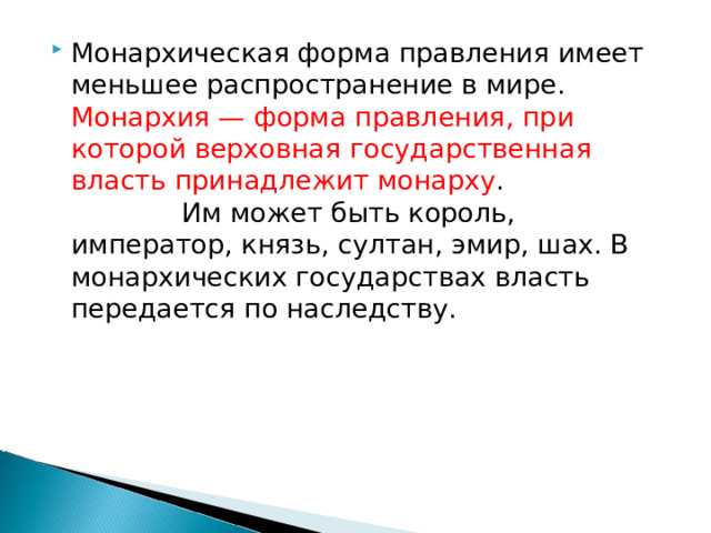 Монархическая форма правления имеет меньшее распространение в мире. Монархия — форма правления, при которой верховная государственная власть принадлежит монарху . Им может быть король, император, князь, султан, эмир, шах. В монархических государствах власть передается по наследству.      