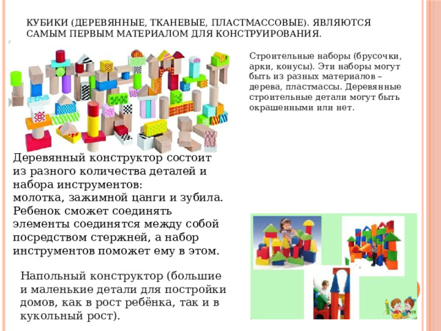 Кубики (деревянные, тканевые, пластмассовые). Являются самым первым материалом для конструирования. Строительные наборы (брусочки, арки, конусы). Эти наборы могут быть из разных материалов – дерева, пластмассы. Деревянные строительные детали могут быть окрашенными или нет. Деревянный конструктор состоит из разного количества деталей и набора инструментов: молотка, зажимной цанги и зубила. Ребенок сможет соединять элементы соединятся между собой посредством стержней, а набор инструментов поможет ему в этом. Напольный конструктор (большие и маленькие детали для постройки домов, как в рост ребёнка, так и в кукольный рост). 