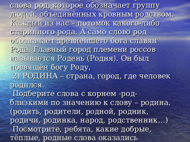 Слово РОДИНА произошло от древнего слова род, которое обозначает группу людей, объединённых кровным родством. Каждый из нас – потомок какого-либо старинного рода. А само слово род обозначает древнейшего бога славян Рода. Главный город племени россов называется Родень (Родня). Он был посвящён богу Роду.  2) РОДИНА – страна, город, где человек родился.  Подберите слова с корнем -род- близкими по значению к слову – родина. (родить, родители, родной, родник, родичи, родинка, народ, родственник…)  Посмотрите, ребята, какие добрые, тёплые, родные слова оказались близкими слову родина. 