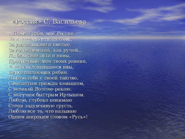  «Россия» С. Васильева    ...Люблю тебя, моя Россия,  За ясный свет твоих очей,  За ум, за подвиги святые,  За голос звонкий, как ручей...  Люблю твои луга и нивы,  Прозрачный звон твоих равнин,  К воде склонившиеся ивы,  Верха пылающих рябин.  Люблю тебя с твоей тайгою,  С воспетым трижды камышом,  С великой Волгою-рекою.  С могучим быстрым Иртышом.  Люблю, глубоко понимаю  Степи задумчивую грусть.  Люблю все то, что называю  Одним широким словом «Русь»! 