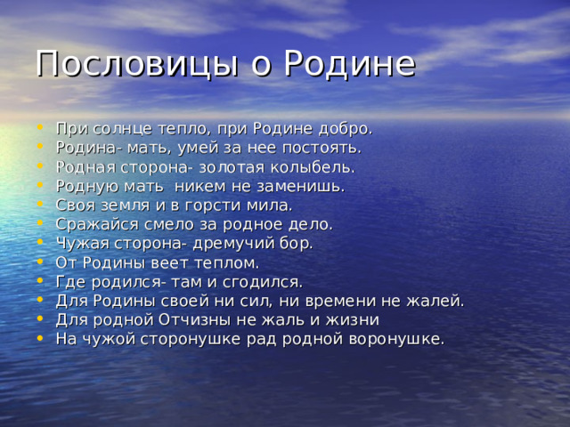 Пословицы о Родине При солнце тепло, при Родине добро. Родина- мать, умей за нее постоять. Родная сторона- золотая колыбель. Родную мать никем не заменишь. Своя земля и в горсти мила. Сражайся смело за родное дело. Чужая сторона- дремучий бор. От Родины веет теплом. Где родился- там и сгодился. Для Родины своей ни сил, ни времени не жалей. Для родной Отчизны не жаль и жизни На чужой сторонушке рад родной воронушке. 