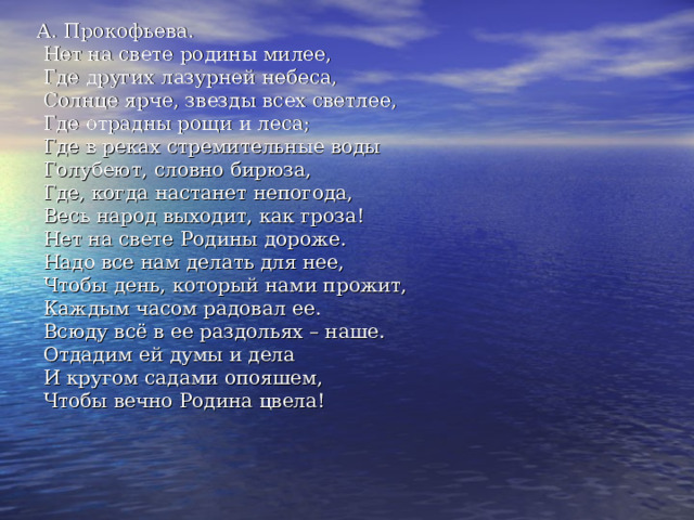 А. Прокофьева.  Нет на свете родины милее,  Где других лазурней небеса,  Солнце ярче, звезды всех светлее,  Где отрадны рощи и леса;  Где в реках стремительные воды  Голубеют, словно бирюза,  Где, когда настанет непогода,  Весь народ выходит, как гроза!  Нет на свете Родины дороже.  Надо все нам делать для нее,  Чтобы день, который нами прожит,  Каждым часом радовал ее.  Всюду всё в ее раздольях – наше.  Отдадим ей думы и дела  И кругом садами опояшем,  Чтобы вечно Родина цвела! 