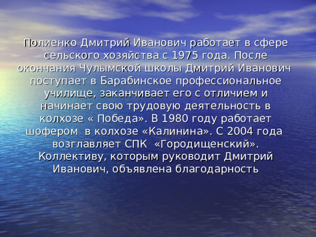 Полиенко Дмитрий Иванович работает в сфере сельского хозяйства с 1975 года. После окончания Чулымской школы Дмитрий Иванович поступает в Барабинское профессиональное училище, заканчивает его с отличием и начинает свою трудовую деятельность в колхозе « Победа». В 1980 году работает шофером в колхозе «Калинина». С 2004 года возглавляет СПК «Городищенский». Коллективу, которым руководит Дмитрий Иванович, объявлена благодарность 