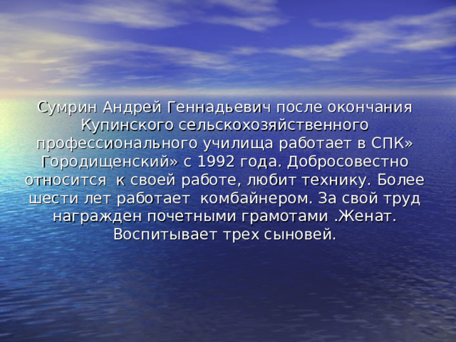 Сумрин Андрей Геннадьевич после окончания Купинского сельскохозяйственного профессионального училища работает в СПК» Городищенский» с 1992 года. Добросовестно относится к своей работе, любит технику. Более шести лет работает комбайнером. За свой труд награжден почетными грамотами .Женат. Воспитывает трех сыновей. 