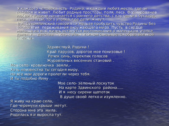  У каждого человека есть Родина, и каждый любит место, где он родился и живет. Любит родные просторы, поля, леса. Формирование любви к Родине начинается с раннего детства, с картинки в букваре, песни матери, того уголка, где дети живут.  В.А. Сухомлинский говорил : » Нельзя пробудить чувство Родины без восприятия переживания окружающего мира. Пусть в сердце малыша на всю жизнь останутся воспоминания о маленьком уголке далекого детства. Пусть с этим уголком связывается образ великой Родины»  Здравствуй, Родина !  Край парусов, дорогое мое понизовье !  Речек синь, переклик голосов  Журавлиных весенних становий . Мое село- кровиночка земли,- Хоть неизвестна ты сегодня миру. Но все мои дороги пролегли через тебя. И ты подобно Риму .  Мое село- зеленый лоскуток  На карте Здвинского района…..  И я несу сирени щепоток  В душе своей легко и изумленно. Я живу на краю села, Где черемухи крыши метут. Сторона мне эта мила. Родилась я и выросла тут. 