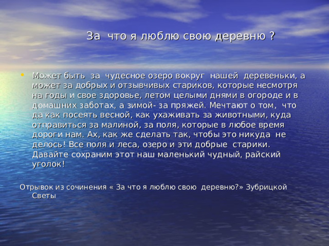  За что я люблю свою деревню ? Может быть за чудесное озеро вокруг нашей деревеньки, а может за добрых и отзывчивых стариков, которые несмотря на годы и свое здоровье, летом целыми днями в огороде и в домашних заботах, а зимой- за пряжей. Мечтают о том, что да как посеять весной, как ухаживать за животными, куда отправиться за малиной, за поля, которые в любое время дороги нам. Ах, как же сделать так, чтобы это никуда не делось! Все поля и леса, озеро и эти добрые старики. Давайте сохраним этот наш маленький чудный, райский уголок! Отрывок из сочинения « За что я люблю свою деревню?» Зубрицкой Светы 
