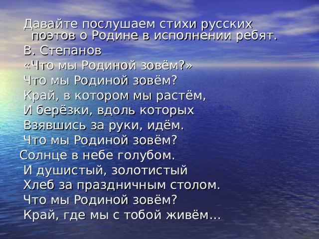  Давайте послушаем стихи русских поэтов о Родине в исполнении ребят.  В. Степанов  «Что мы Родиной зовём?»  Что мы Родиной зовём?  Край, в котором мы растём,  И берёзки, вдоль которых  Взявшись за руки, идём.  Что мы Родиной зовём? Солнце в небе голубом.  И душистый, золотистый  Хлеб за праздничным столом.  Что мы Родиной зовём?  Край, где мы с тобой живём… 