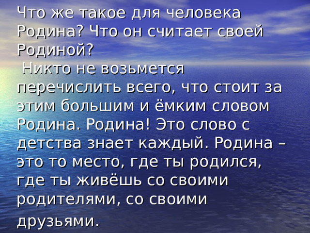 Что же такое для человека Родина? Что он считает своей Родиной?  Никто не возьмется перечислить всего, что стоит за этим большим и ёмким словом Родина. Родина! Это слово с детства знает каждый. Родина – это то место, где ты родился, где ты живёшь со своими родителями, со своими друзьями.  