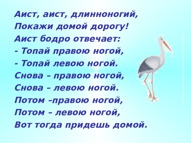 Аист, аист, длинноногий, Покажи домой дорогу! Аист бодро отвечает: - Топай правою ногой, - Топай левою ногой. Снова – правою ногой, Снова – левою ногой. Потом –правою ногой, Потом – левою ногой, Вот тогда придешь домой.  