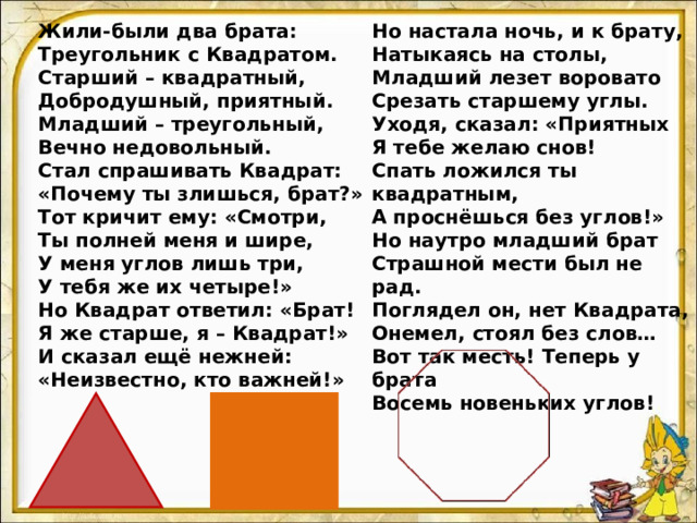 Жили-были два брата: Треугольник с Квадратом. Старший – квадратный, Добродушный, приятный. Младший – треугольный, Вечно недовольный. Стал спрашивать Квадрат: «Почему ты злишься, брат?» Тот кричит ему: «Смотри, Ты полней меня и шире, У меня углов лишь три, У тебя же их четыре!» Но Квадрат ответил: «Брат! Я же старше, я – Квадрат!» И сказал ещё нежней: «Неизвестно, кто важней!» Но настала ночь, и к брату, Натыкаясь на столы, Младший лезет воровато Срезать старшему углы. Уходя, сказал: «Приятных Я тебе желаю снов! Спать ложился ты квадратным, А проснёшься без углов!» Но наутро младший брат Страшной мести был не рад. Поглядел он, нет Квадрата, Онемел, стоял без слов… Вот так месть! Теперь у брата Восемь новеньких углов! 