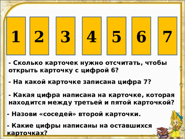6 4 2 3 1 5 7  - Сколько карточек нужно отсчитать, чтобы открыть карточку с цифрой 6? - На какой карточке записана цифра 7? - Какая цифра написана на карточке, которая находится между третьей и пятой карточкой? - Назови «соседей» второй карточки. - Какие цифры написаны на оставшихся карточках? 