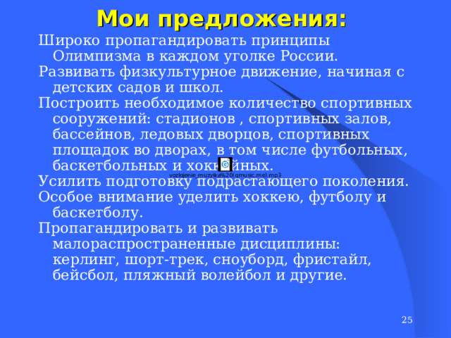 Мои предложения: Широко пропагандировать принципы Олимпизма в каждом уголке России. Развивать физкультурное движение, начиная с детских садов и школ. Построить необходимое количество спортивных сооружений: стадионов , спортивных залов, бассейнов, ледовых дворцов, спортивных площадок во дворах, в том числе футбольных, баскетбольных и хоккейных. Усилить подготовку подрастающего поколения. Особое внимание уделить хоккею, футболу и баскетболу. Пропагандировать и развивать малораспространенные дисциплины: керлинг, шорт-трек, сноуборд, фристайл, бейсбол, пляжный волейбол и другие.  