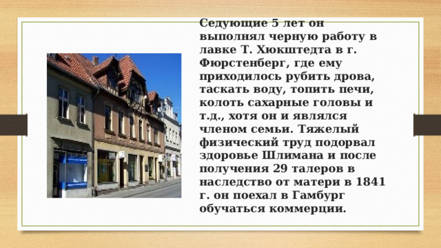 Седующие 5 лет он выполнял черную работу в лавке Т. Хюкштедта в г. Фюрстенберг, где ему приходилось рубить дрова, таскать воду, топить печи, колоть сахарные головы и т.д., хотя он и являлся членом семьи. Тяжелый физический труд подорвал здоровье Шлимана и после получения 29 талеров в наследство от матери в 1841 г. он поехал в Гамбург обучаться коммерции. 