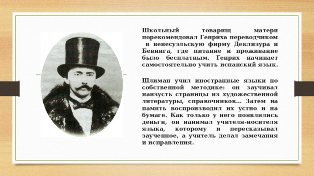 Школьный товарищ матери порекомендовал Генриха переводчиком в венесуэльскую фирму Деклизура и Бевинга, где питание и проживание было бесплатным. Генрих начинает самостоятельно учить испанский язык. Шлиман учил иностранные языки по собственной методике: он заучивал наизусть страницы из художественной литературы, справочников… Затем на память воспроизводил их устно и на бумаге. Как только у него появлялись деньги, он нанимал учителя-носителя языка, которому и пересказывал заученное, а учитель делал замечания и исправления. 