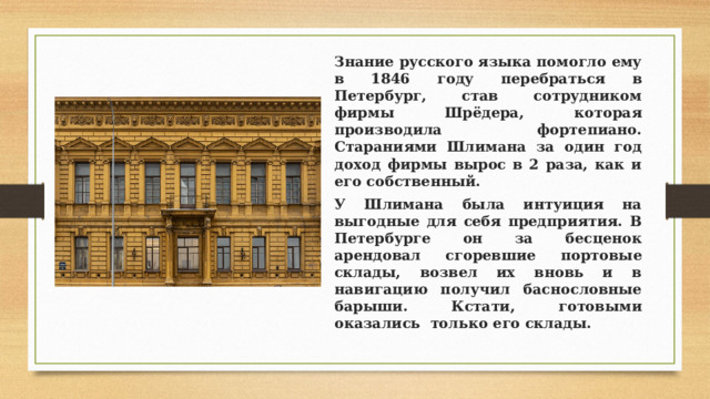 Знание русского языка помогло ему в 1846 году перебраться в Петербург, став сотрудником фирмы Шрёдера, которая производила фортепиано. Стараниями Шлимана за один год доход фирмы вырос в 2 раза, как и его собственный. У Шлимана была интуиция на выгодные для себя предприятия. В Петербурге он за бесценок арендовал сгоревшие портовые склады, возвел их вновь и в навигацию получил баснословные барыши. Кстати, готовыми оказались только его склады. 