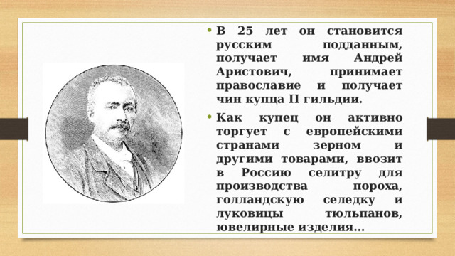 В 25 лет он становится русским подданным, получает имя Андрей Аристович, принимает православие и получает чин купца II гильдии. Как купец он активно торгует с европейскими странами зерном и другими товарами, ввозит в Россию селитру для производства пороха, голландскую селедку и луковицы тюльпанов, ювелирные изделия… 