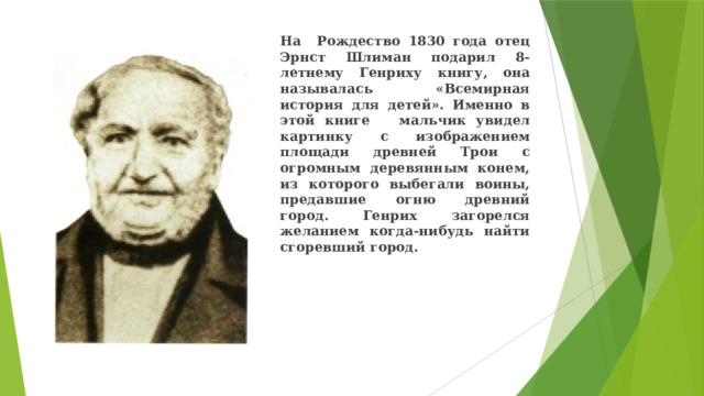 На Рождество 1830 года отец Эрнст Шлиман подарил 8-летнему Генриху книгу, она называлась «Всемирная история для детей». Именно в этой книге мальчик увидел картинку с изображением площади древней Трои с огромным деревянным конем, из которого выбегали воины, предавшие огню древний город. Генрих загорелся желанием когда-нибудь найти сгоревший город. 