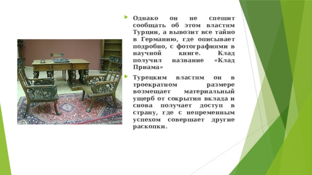 Однако он не спешит сообщать об этом властям Турции, а вывозит все тайно в Германию, где описывает подробно, с фотографиями в научной книге. Клад получил название «Клад Приама» Турецким властям он в троекратном размере возмещает материальный ущерб от сокрытия вклада и снова получает доступ в страну, где с непременным успехом совершает другие раскопки. 