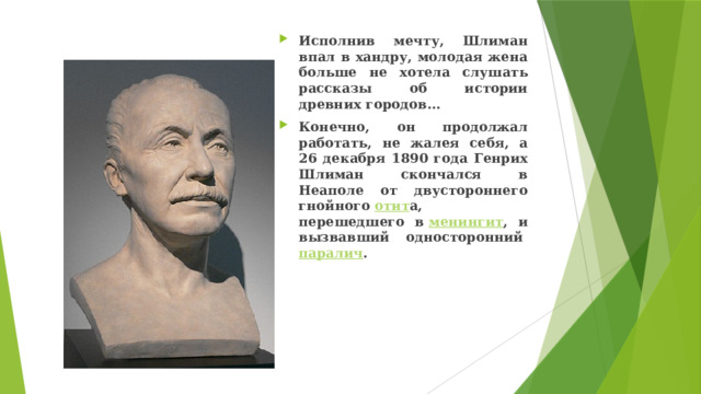Исполнив мечту, Шлиман впал в хандру, молодая жена больше не хотела слушать рассказы об истории древних городов… Конечно, он продолжал работать, не жалея себя, а 26 декабря 1890 года Генрих Шлиман скончался в Неаполе от двустороннего гнойного  отит а, перешедшего в  менингит , и вызвавший односторонний  паралич .  