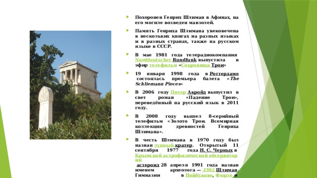 Похоронен Генрих Шлиман в Афинах, на его могиле возведен мавзолей. Память Генриха Шлимана увековечена в нескольких книгах на разных языках и в разных странах, также на русском языке в СССР. В мае 1981 года телерадиокомпания  Norddeutscher  Rundfunk  выпустила в эфир  телефильм  « Сокровища Трои » 19 января 1998 года в  Роттердаме  состоялась премьера балета « The Schliemann Pieces » В 2006 году  Питер Акройд  выпустил в свет роман «Падение Трои», переведённый на русский язык в 2011 году. В 2008 году вышел 8-серийный телефильм «Золото Трои. Всемирная коллекция древностей Генриха Шлимана». В честь Шлимана в 1970 году был назван  лунный кратер . Открытый 11 сентября 1977 года  Н. С. Черных  в  Крымской астрофизической обсерватории   астероид  28 апреля 1991 года назван именем археолога —  3302 Шлиман . Гимназии в  Нойбукове ,  Фюрте  и  Берлине  носят имя Шлимана, как и Институт исследований древности  Ростокского университета . В  Анкерсхагене , в доме, где прошло детство Шлимана, с 1980 года функционирует его музей 